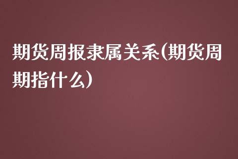 期货周报隶属关系(期货周期指什么)_https://www.zztgc.com_期货行情_第1张