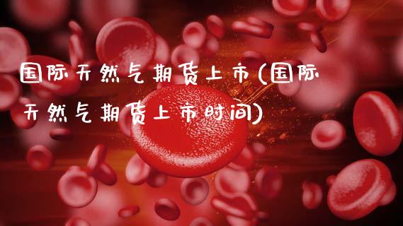 国际天然气期货上市(国际天然气期货上市时间)_https://www.zztgc.com_期货开户_第1张