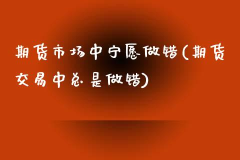 期货市场中宁愿做错(期货交易中总是做错)_https://www.zztgc.com_期货行情_第1张