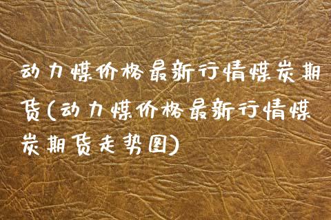动力煤价格最新行情煤炭期货(动力煤价格最新行情煤炭期货走势图)_https://www.zztgc.com_原油期货_第1张
