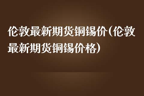 伦敦最新期货铜锡价(伦敦最新期货铜锡价格)_https://www.zztgc.com_原油期货_第1张