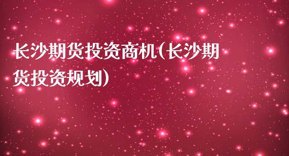 长沙期货投资商机(长沙期货投资规划)_https://www.zztgc.com_期货行情_第1张