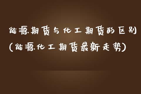 能源期货与化工期货的区别(能源化工期货最新走势)_https://www.zztgc.com_黄金期货_第1张