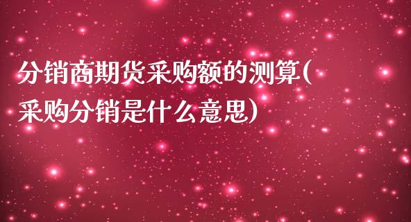 分销商期货采购额的测算(采购分销是什么意思)_https://www.zztgc.com_期货直播_第1张