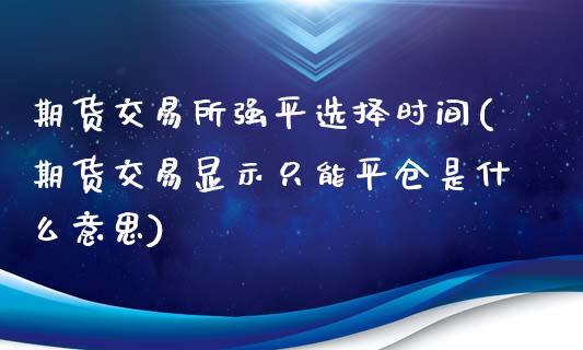 期货交易所强平选择时间(期货交易显示只能平仓是什么意思)_https://www.zztgc.com_期货行情_第1张