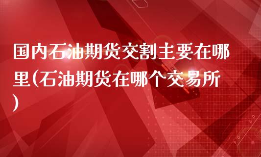国内石油期货交割主要在哪里(石油期货在哪个交易所)_https://www.zztgc.com_黄金期货_第1张