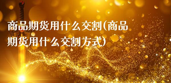商品期货用什么交割(商品期货用什么交割方式)_https://www.zztgc.com_期货入门_第1张