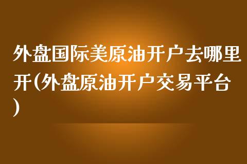 外盘国际美原油开户去哪里开(外盘原油开户交易平台)_https://www.zztgc.com_原油期货_第1张