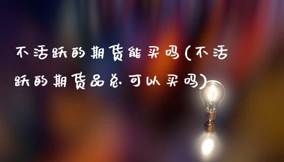 不活跃的期货能买吗(不活跃的期货品总可以买吗)_https://www.zztgc.com_黄金期货_第1张