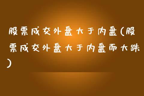 股票成交外盘大于内盘(股票成交外盘大于内盘而大跌)_https://www.zztgc.com_期货行情_第1张