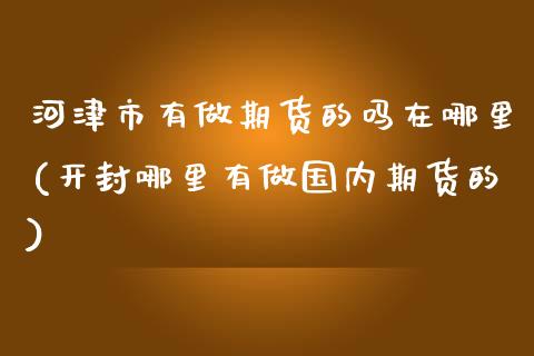 河津市有做期货的吗在哪里(开封哪里有做国内期货的)_https://www.zztgc.com_期货行情_第1张