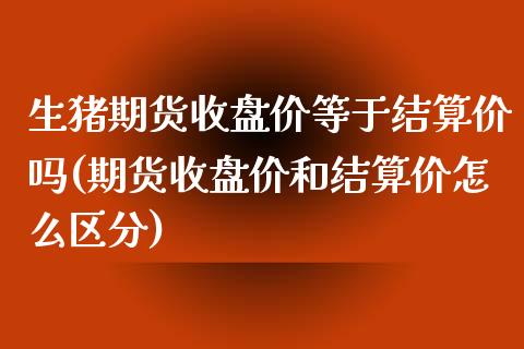 生猪期货收盘价等于结算价吗(期货收盘价和结算价怎么区分)_https://www.zztgc.com_原油期货_第1张