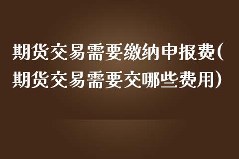 期货交易需要缴纳申报费(期货交易需要交哪些费用)_https://www.zztgc.com_期货入门_第1张