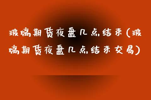玻璃期货夜盘几点结束(玻璃期货夜盘几点结束交易)_https://www.zztgc.com_期货入门_第1张
