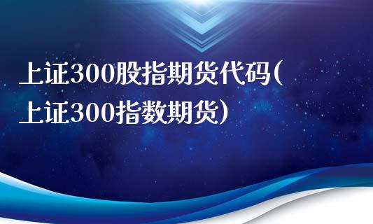上证300股指期货代码(上证300指数期货)_https://www.zztgc.com_期货直播_第1张