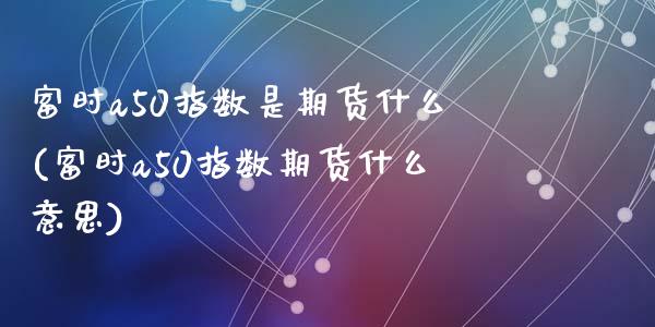 富时a50指数是期货什么(富时a50指数期货什么意思)_https://www.zztgc.com_原油期货_第1张