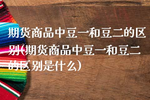 期货商品中豆一和豆二的区别(期货商品中豆一和豆二的区别是什么)_https://www.zztgc.com_期货直播_第1张