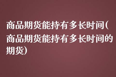商品期货能持有多长时间(商品期货能持有多长时间的期货)_https://www.zztgc.com_期货开户_第1张