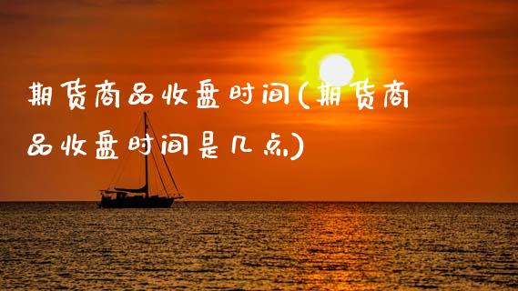 期货商品收盘时间(期货商品收盘时间是几点)_https://www.zztgc.com_期货直播_第1张