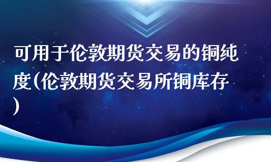 可用于伦敦期货交易的铜纯度(伦敦期货交易所铜库存)_https://www.zztgc.com_期货行情_第1张