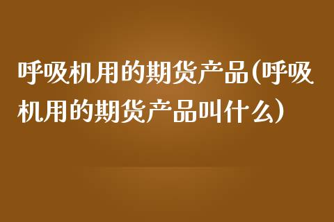呼吸机用的期货产品(呼吸机用的期货产品叫什么)_https://www.zztgc.com_黄金期货_第1张
