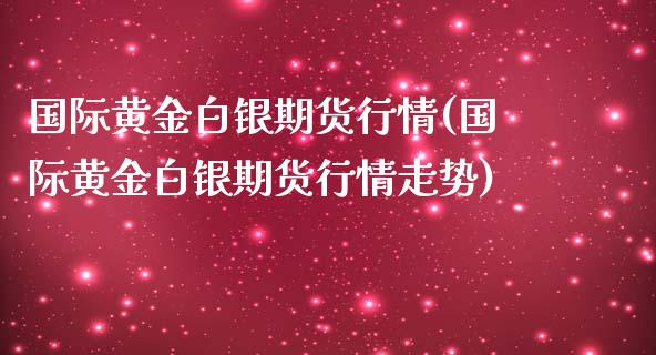国际黄金白银期货行情(国际黄金白银期货行情走势)_https://www.zztgc.com_原油期货_第1张