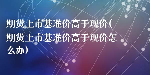 期货上市基准价高于现价(期货上市基准价高于现价怎么办)_https://www.zztgc.com_原油期货_第1张