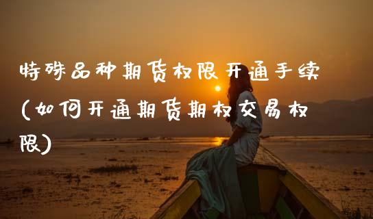 特殊品种期货权限开通手续(如何开通期货期权交易权限)_https://www.zztgc.com_原油期货_第1张