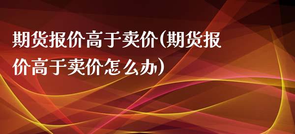期货报价高于卖价(期货报价高于卖价怎么办)_https://www.zztgc.com_黄金期货_第1张