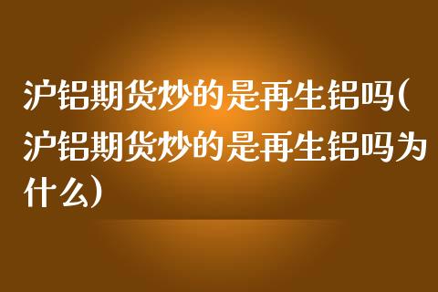 沪铝期货炒的是再生铝吗(沪铝期货炒的是再生铝吗为什么)_https://www.zztgc.com_原油期货_第1张