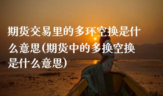 期货交易里的多环空换是什么意思(期货中的多换空换是什么意思)_https://www.zztgc.com_期货直播_第1张