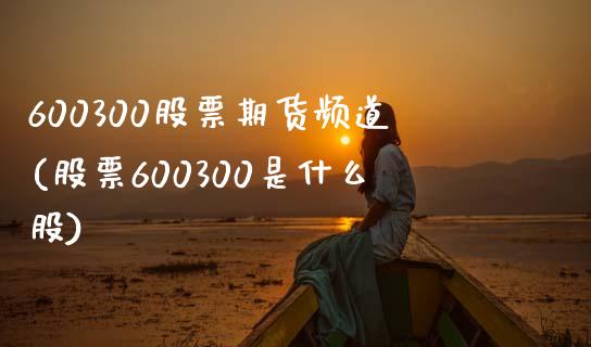 600300股票期货频道(股票600300是什么股)_https://www.zztgc.com_期货行情_第1张