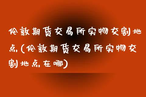 伦敦期货交易所实物交割地点(伦敦期货交易所实物交割地点在哪)_https://www.zztgc.com_期货行情_第1张