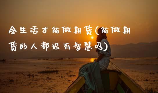 会生活才能做期货(能做期货的人都很有智慧吗)_https://www.zztgc.com_期货行情_第1张