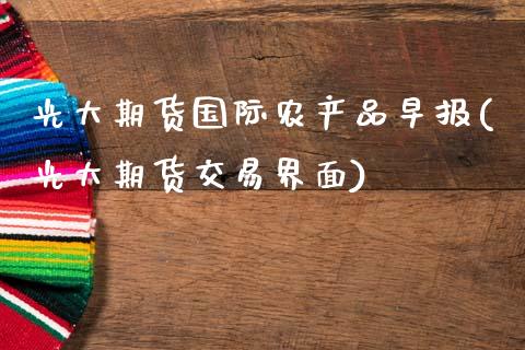 光大期货国际农产品早报(光大期货交易界面)_https://www.zztgc.com_期货直播_第1张