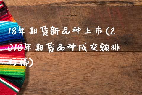 18年期货新品种上市(2018年期货品种成交额排行榜)_https://www.zztgc.com_期货直播_第1张