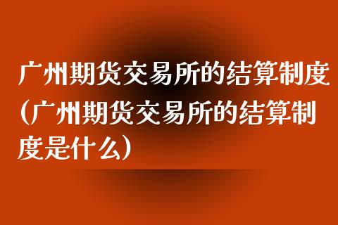 广州期货交易所的结算制度(广州期货交易所的结算制度是什么)_https://www.zztgc.com_原油期货_第1张