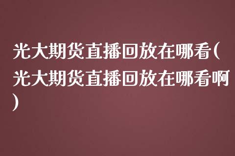 光大期货直播回放在哪看(光大期货直播回放在哪看啊)_https://www.zztgc.com_期货行情_第1张