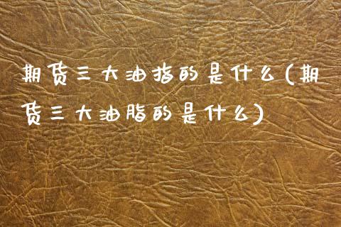 期货三大油指的是什么(期货三大油脂的是什么)_https://www.zztgc.com_期货入门_第1张