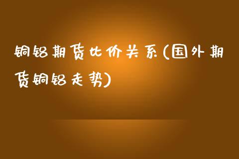 铜铝期货比价关系(国外期货铜铝走势)_https://www.zztgc.com_期货入门_第1张