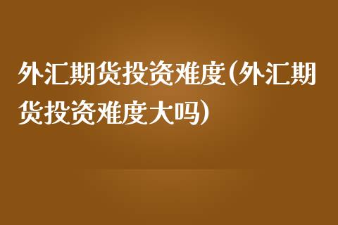 外汇期货投资难度(外汇期货投资难度大吗)_https://www.zztgc.com_期货入门_第1张