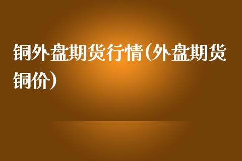 铜外盘期货行情(外盘期货铜价)_https://www.zztgc.com_原油期货_第1张
