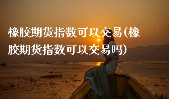 橡胶期货指数可以交易(橡胶期货指数可以交易吗)_https://www.zztgc.com_原油期货_第1张