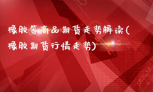 橡胶等商品期货走势解读(橡胶期货行情走势)_https://www.zztgc.com_期货入门_第1张