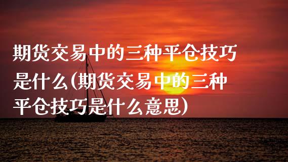 期货交易中的三种平仓技巧是什么(期货交易中的三种平仓技巧是什么意思)_https://www.zztgc.com_期货入门_第1张