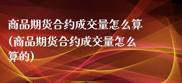 商品期货合约成交量怎么算(商品期货合约成交量怎么算的)_https://www.zztgc.com_期货直播_第1张