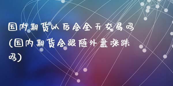 国内期货以后会全天交易吗(国内期货会跟随外盘涨跌吗)_https://www.zztgc.com_期货行情_第1张