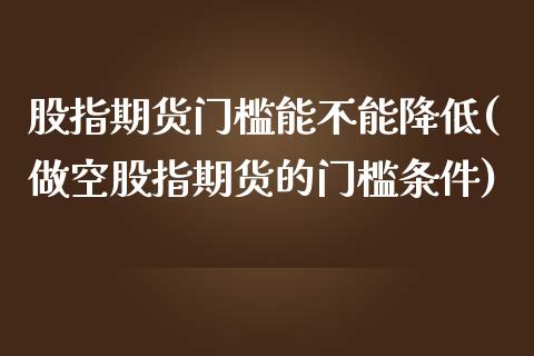 股指期货门槛能不能降低(做空股指期货的门槛条件)_https://www.zztgc.com_原油期货_第1张