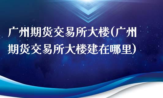 广州期货交易所大楼(广州期货交易所大楼建在哪里)_https://www.zztgc.com_期货直播_第1张