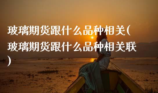 玻璃期货跟什么品种相关(玻璃期货跟什么品种相关联)_https://www.zztgc.com_原油期货_第1张